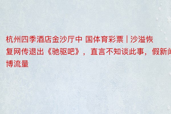 杭州四季酒店金沙厅中 国体育彩票 | 沙溢恢复网传退出《驰驱吧》，直言不知谈此事，假新闻博流量