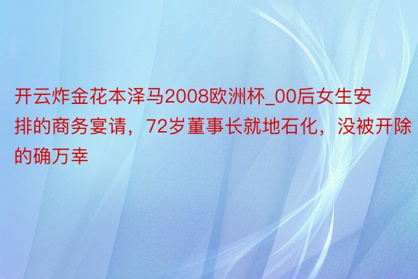 开云炸金花本泽马2008欧洲杯_00后女生安排的商务宴请，72岁董事长就地石化，没被开除的确万幸