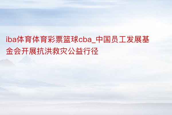 iba体育体育彩票篮球cba_中国员工发展基金会开展抗洪救灾公益行径