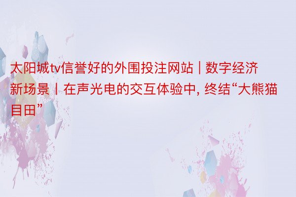 太阳城tv信誉好的外围投注网站 | 数字经济新场景丨在声光电的交互体验中, 终结“大熊猫目田”