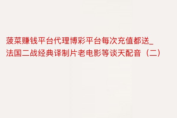 菠菜赚钱平台代理博彩平台每次充值都送_法国二战经典译制片老电影等谈天配音（二）